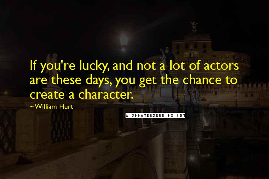 William Hurt Quotes: If you're lucky, and not a lot of actors are these days, you get the chance to create a character.