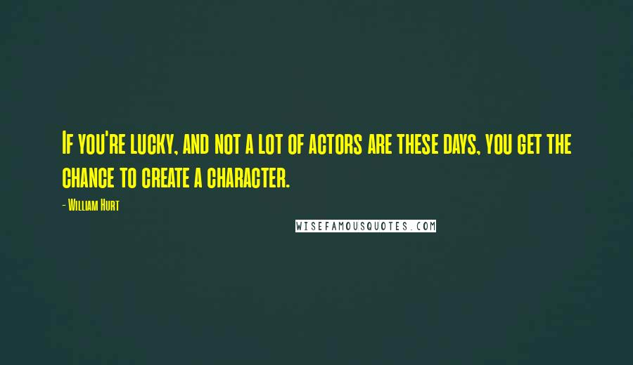 William Hurt Quotes: If you're lucky, and not a lot of actors are these days, you get the chance to create a character.