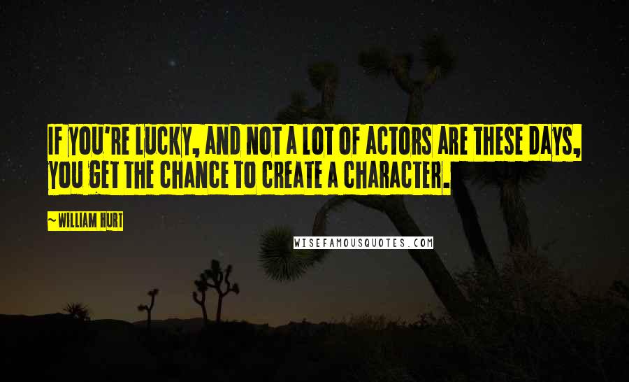 William Hurt Quotes: If you're lucky, and not a lot of actors are these days, you get the chance to create a character.