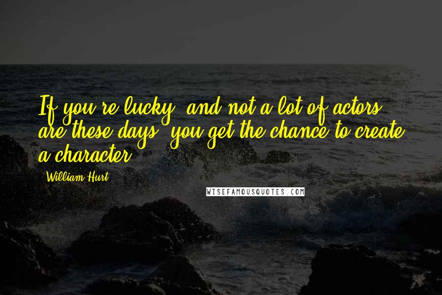 William Hurt Quotes: If you're lucky, and not a lot of actors are these days, you get the chance to create a character.