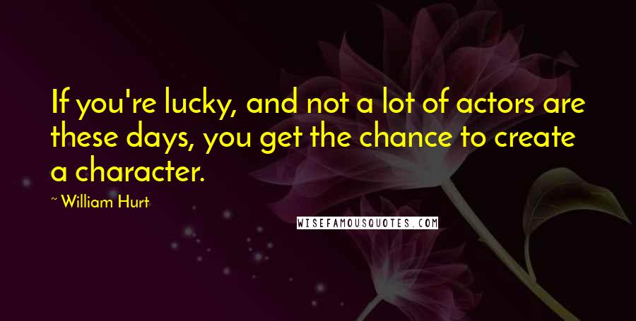 William Hurt Quotes: If you're lucky, and not a lot of actors are these days, you get the chance to create a character.