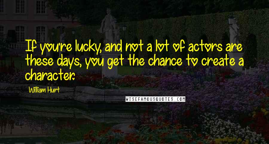 William Hurt Quotes: If you're lucky, and not a lot of actors are these days, you get the chance to create a character.