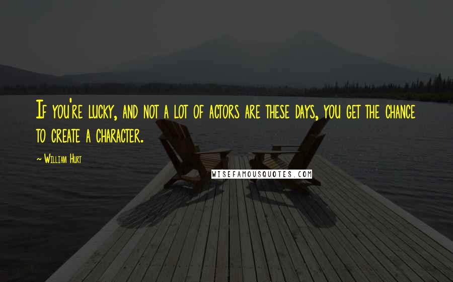 William Hurt Quotes: If you're lucky, and not a lot of actors are these days, you get the chance to create a character.