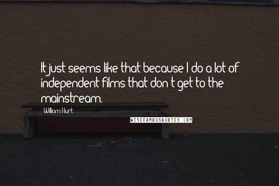 William Hurt Quotes: It just seems like that because I do a lot of independent films that don't get to the mainstream.