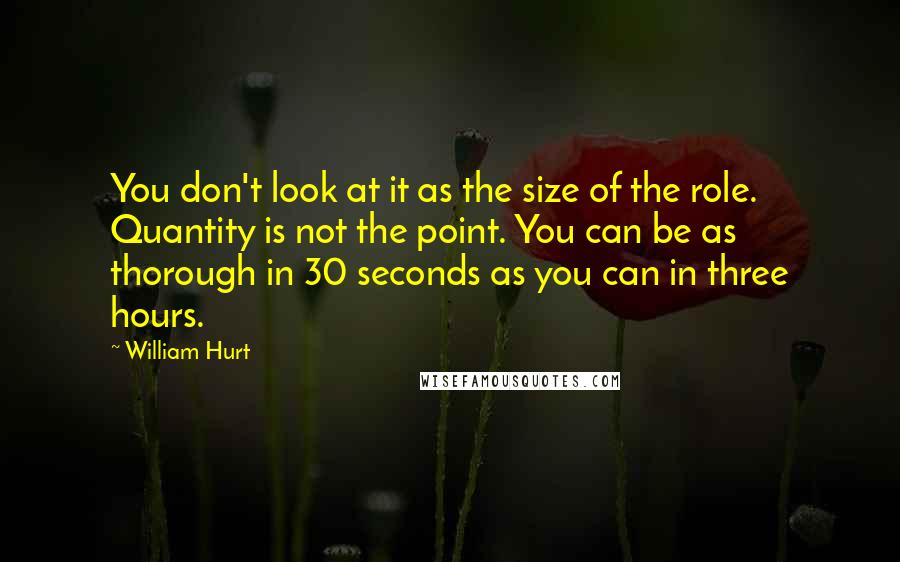 William Hurt Quotes: You don't look at it as the size of the role. Quantity is not the point. You can be as thorough in 30 seconds as you can in three hours.