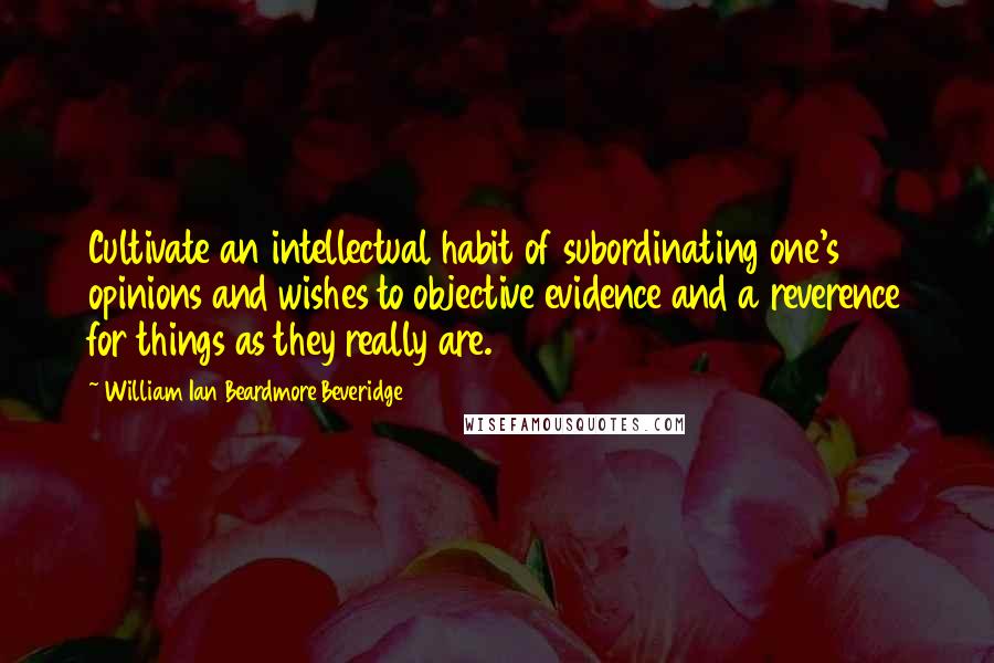 William Ian Beardmore Beveridge Quotes: Cultivate an intellectual habit of subordinating one's opinions and wishes to objective evidence and a reverence for things as they really are.