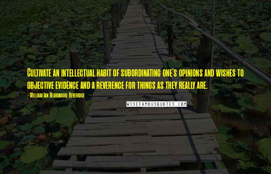 William Ian Beardmore Beveridge Quotes: Cultivate an intellectual habit of subordinating one's opinions and wishes to objective evidence and a reverence for things as they really are.