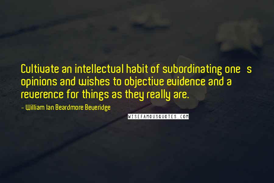 William Ian Beardmore Beveridge Quotes: Cultivate an intellectual habit of subordinating one's opinions and wishes to objective evidence and a reverence for things as they really are.
