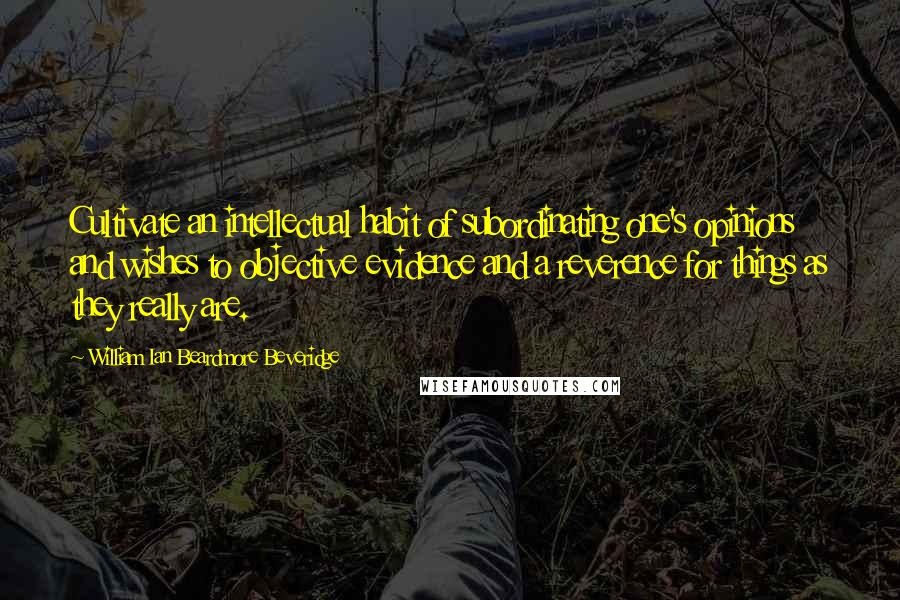 William Ian Beardmore Beveridge Quotes: Cultivate an intellectual habit of subordinating one's opinions and wishes to objective evidence and a reverence for things as they really are.