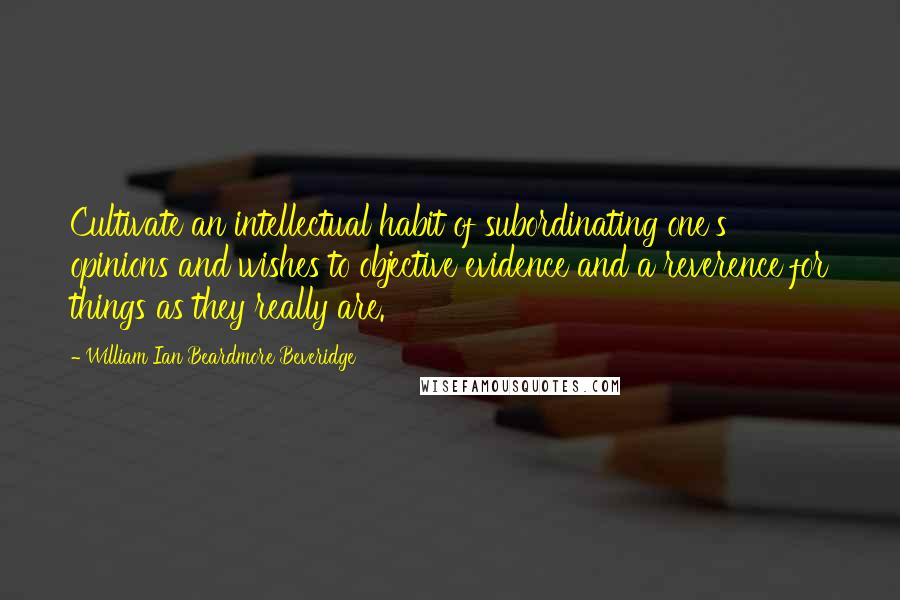 William Ian Beardmore Beveridge Quotes: Cultivate an intellectual habit of subordinating one's opinions and wishes to objective evidence and a reverence for things as they really are.