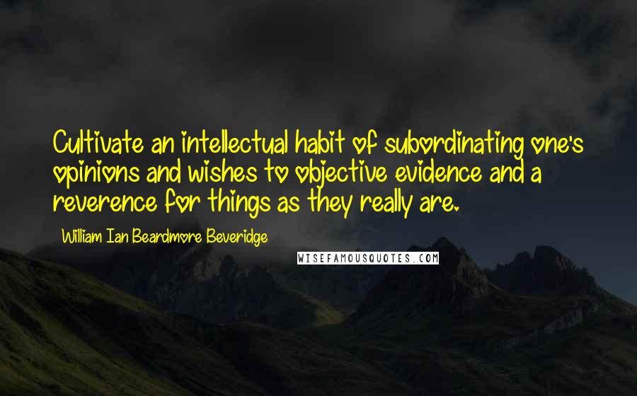 William Ian Beardmore Beveridge Quotes: Cultivate an intellectual habit of subordinating one's opinions and wishes to objective evidence and a reverence for things as they really are.