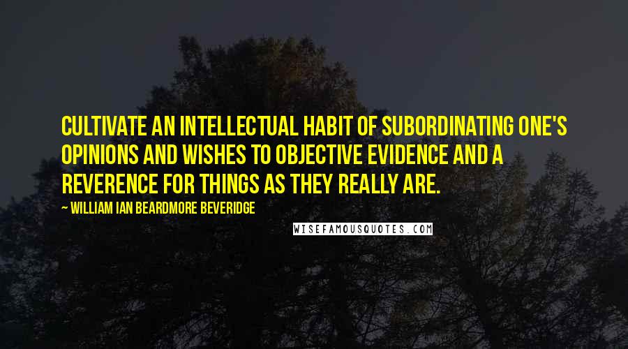 William Ian Beardmore Beveridge Quotes: Cultivate an intellectual habit of subordinating one's opinions and wishes to objective evidence and a reverence for things as they really are.