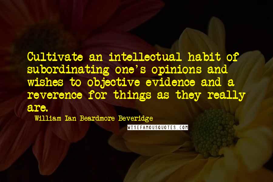 William Ian Beardmore Beveridge Quotes: Cultivate an intellectual habit of subordinating one's opinions and wishes to objective evidence and a reverence for things as they really are.