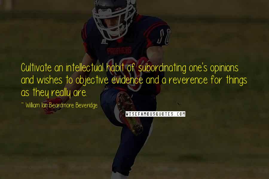 William Ian Beardmore Beveridge Quotes: Cultivate an intellectual habit of subordinating one's opinions and wishes to objective evidence and a reverence for things as they really are.