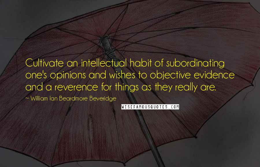 William Ian Beardmore Beveridge Quotes: Cultivate an intellectual habit of subordinating one's opinions and wishes to objective evidence and a reverence for things as they really are.