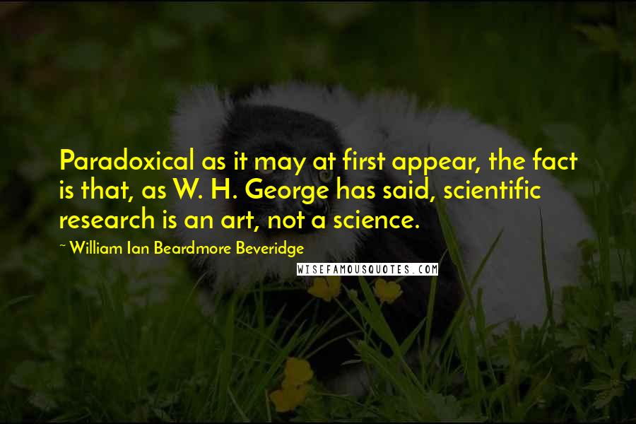 William Ian Beardmore Beveridge Quotes: Paradoxical as it may at first appear, the fact is that, as W. H. George has said, scientific research is an art, not a science.