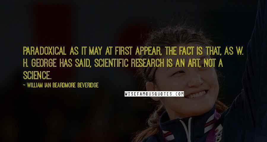 William Ian Beardmore Beveridge Quotes: Paradoxical as it may at first appear, the fact is that, as W. H. George has said, scientific research is an art, not a science.