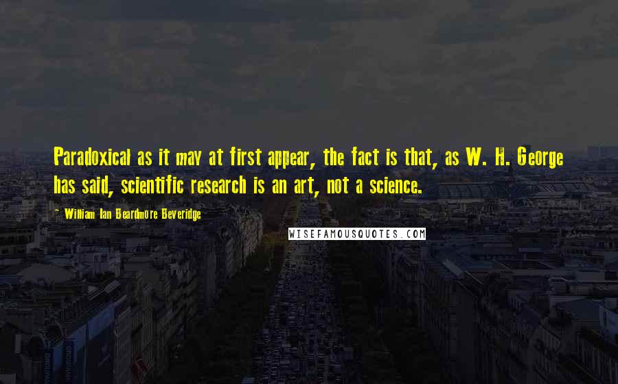 William Ian Beardmore Beveridge Quotes: Paradoxical as it may at first appear, the fact is that, as W. H. George has said, scientific research is an art, not a science.