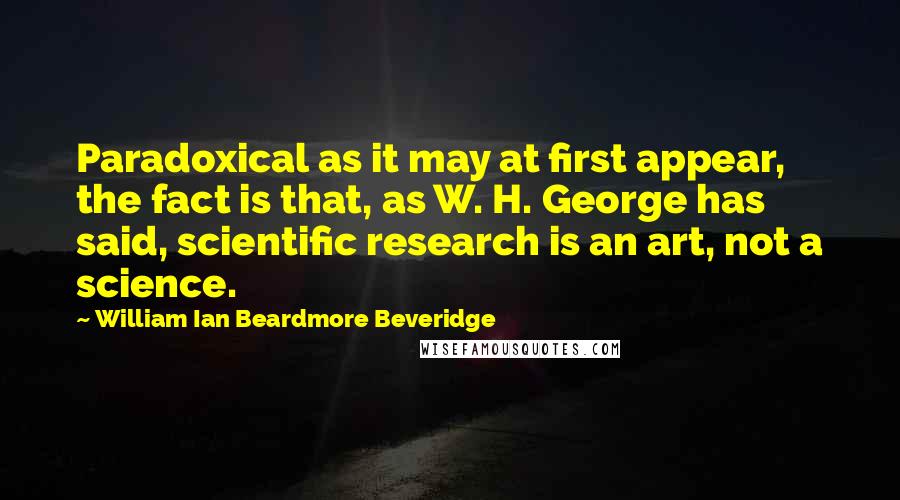 William Ian Beardmore Beveridge Quotes: Paradoxical as it may at first appear, the fact is that, as W. H. George has said, scientific research is an art, not a science.