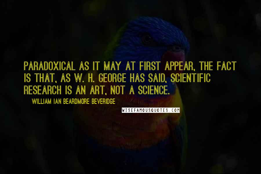 William Ian Beardmore Beveridge Quotes: Paradoxical as it may at first appear, the fact is that, as W. H. George has said, scientific research is an art, not a science.