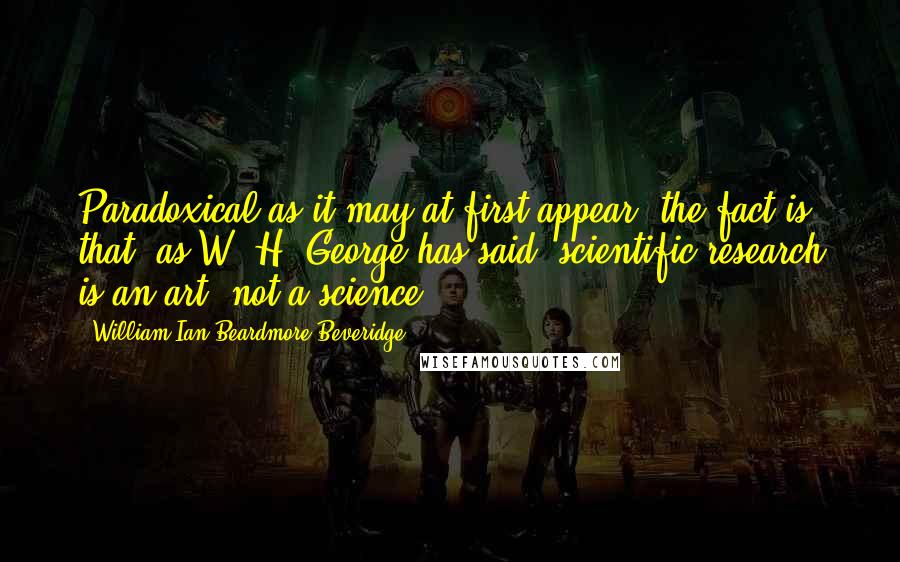 William Ian Beardmore Beveridge Quotes: Paradoxical as it may at first appear, the fact is that, as W. H. George has said, scientific research is an art, not a science.