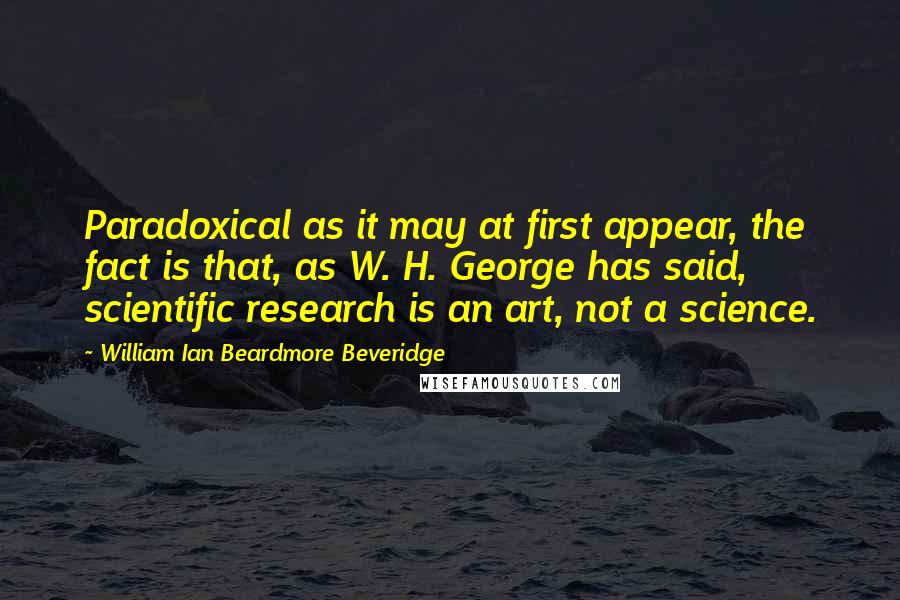 William Ian Beardmore Beveridge Quotes: Paradoxical as it may at first appear, the fact is that, as W. H. George has said, scientific research is an art, not a science.