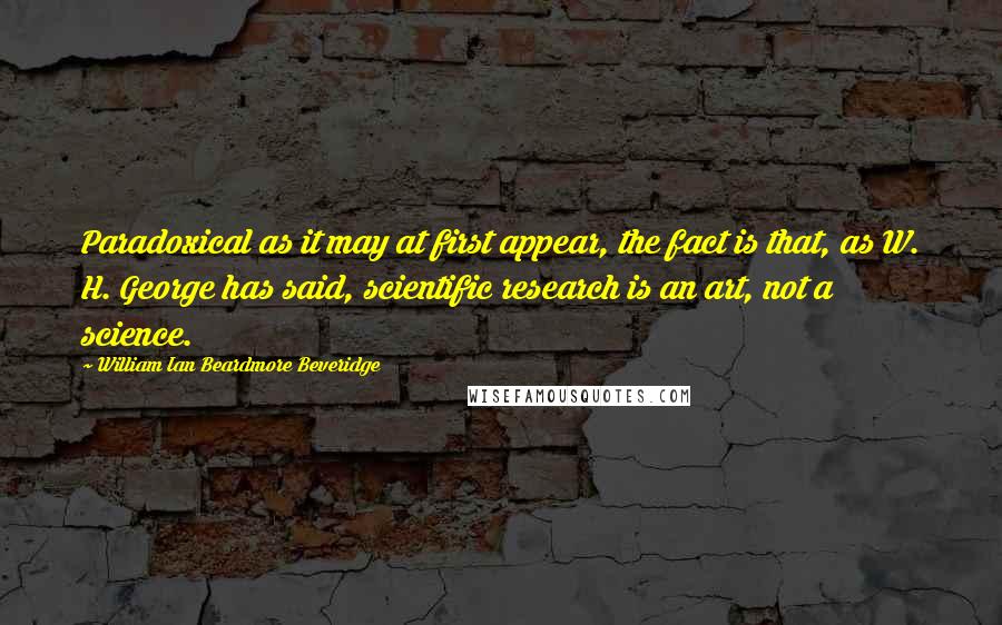 William Ian Beardmore Beveridge Quotes: Paradoxical as it may at first appear, the fact is that, as W. H. George has said, scientific research is an art, not a science.