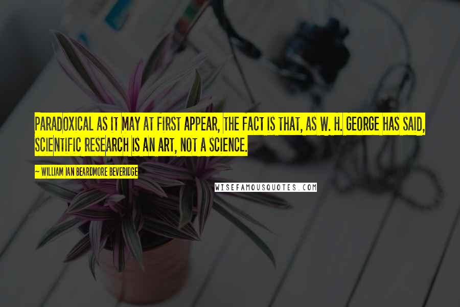 William Ian Beardmore Beveridge Quotes: Paradoxical as it may at first appear, the fact is that, as W. H. George has said, scientific research is an art, not a science.