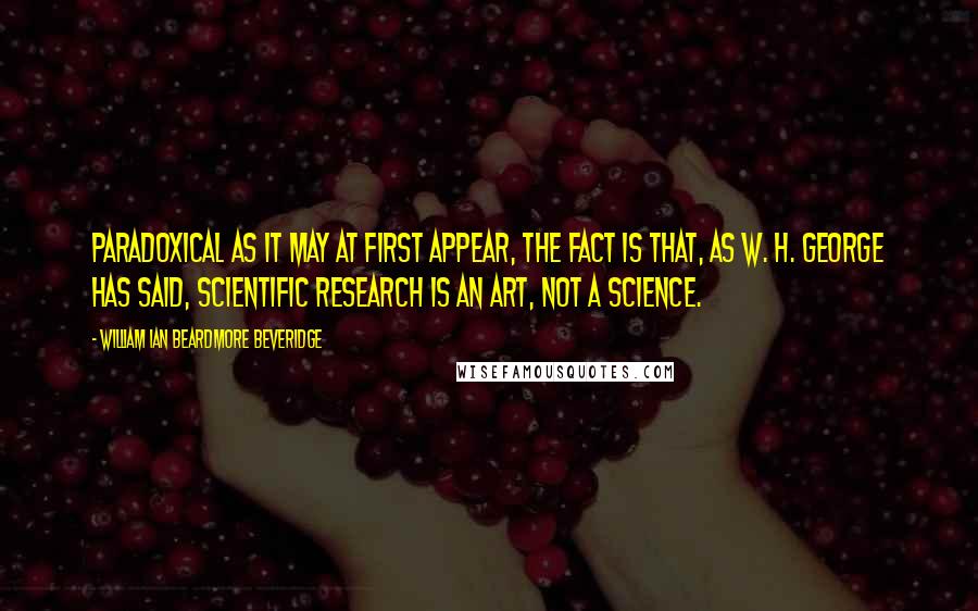 William Ian Beardmore Beveridge Quotes: Paradoxical as it may at first appear, the fact is that, as W. H. George has said, scientific research is an art, not a science.