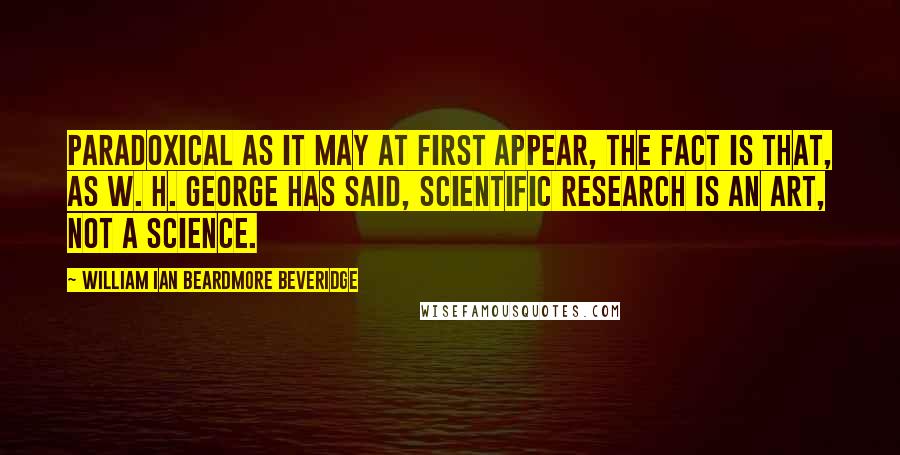 William Ian Beardmore Beveridge Quotes: Paradoxical as it may at first appear, the fact is that, as W. H. George has said, scientific research is an art, not a science.