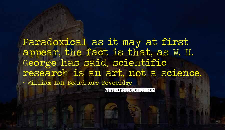 William Ian Beardmore Beveridge Quotes: Paradoxical as it may at first appear, the fact is that, as W. H. George has said, scientific research is an art, not a science.