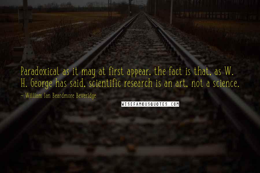 William Ian Beardmore Beveridge Quotes: Paradoxical as it may at first appear, the fact is that, as W. H. George has said, scientific research is an art, not a science.