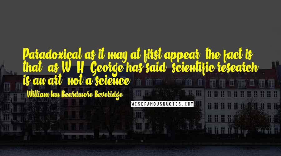 William Ian Beardmore Beveridge Quotes: Paradoxical as it may at first appear, the fact is that, as W. H. George has said, scientific research is an art, not a science.