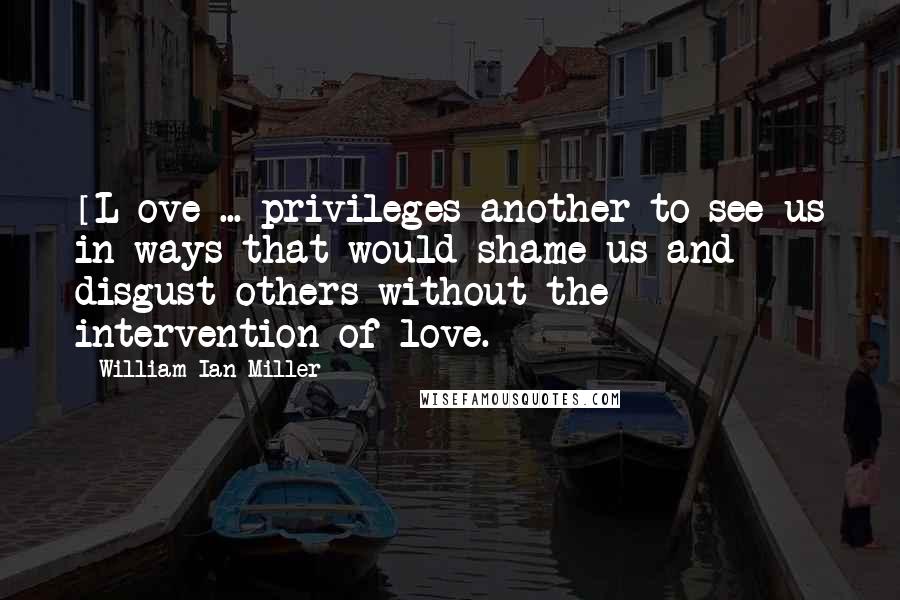 William Ian Miller Quotes: [L]ove ... privileges another to see us in ways that would shame us and disgust others without the intervention of love.
