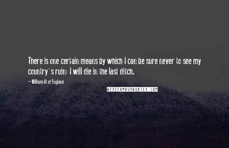 William III Of England Quotes: There is one certain means by which I can be sure never to see my country's ruin: I will die in the last ditch.