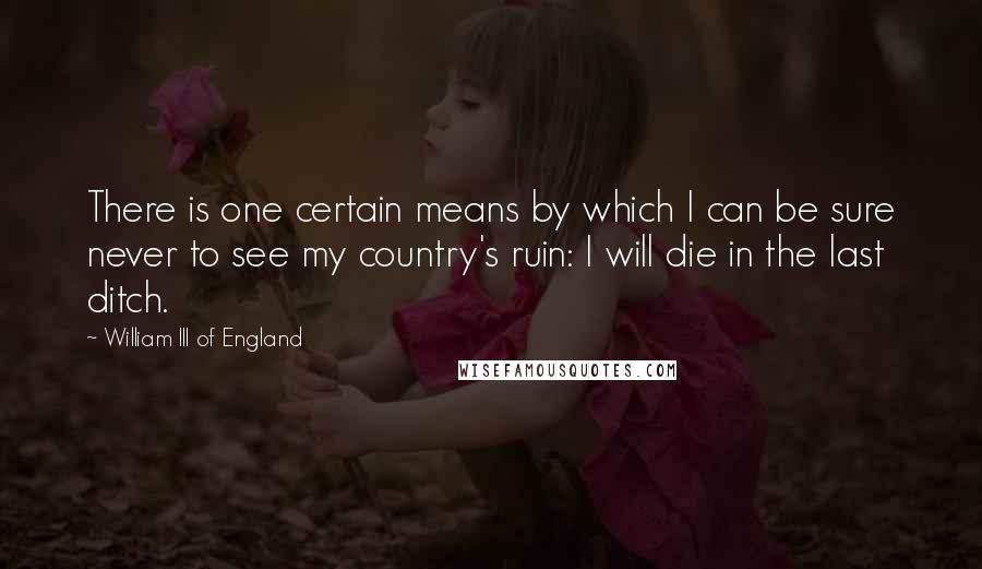 William III Of England Quotes: There is one certain means by which I can be sure never to see my country's ruin: I will die in the last ditch.