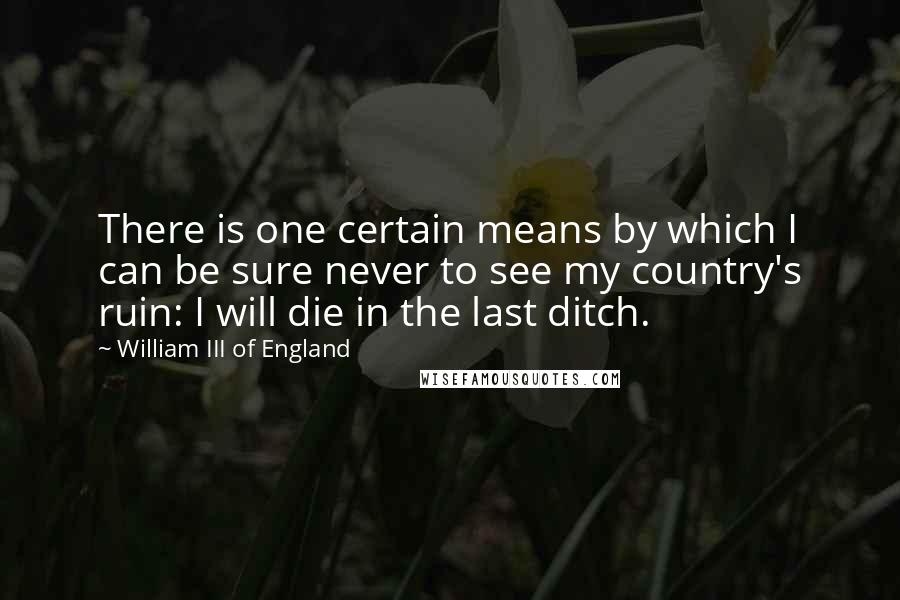 William III Of England Quotes: There is one certain means by which I can be sure never to see my country's ruin: I will die in the last ditch.