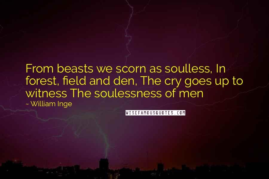 William Inge Quotes: From beasts we scorn as soulless, In forest, field and den, The cry goes up to witness The soulessness of men