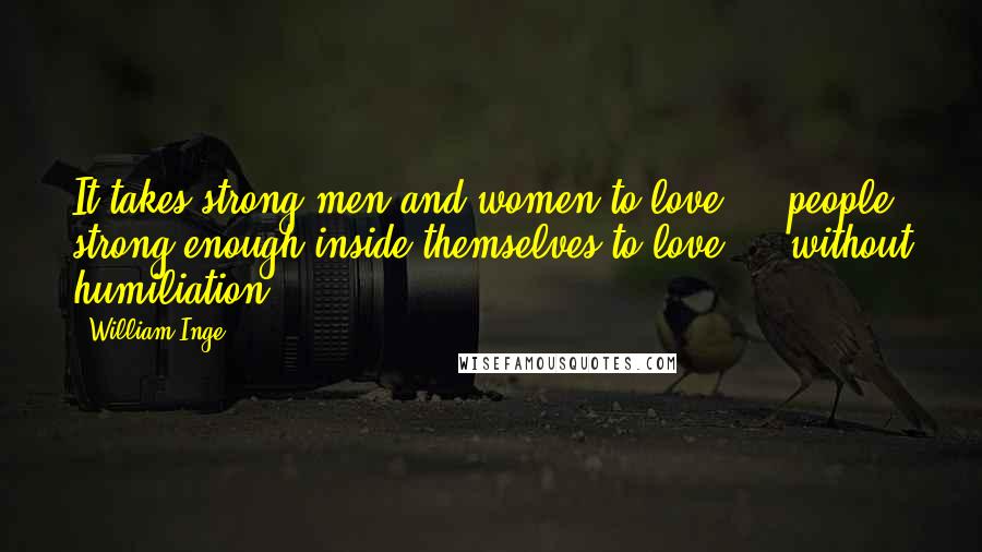 William Inge Quotes: It takes strong men and women to love ... people strong enough inside themselves to love ... without humiliation.