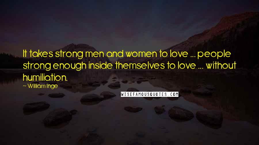 William Inge Quotes: It takes strong men and women to love ... people strong enough inside themselves to love ... without humiliation.