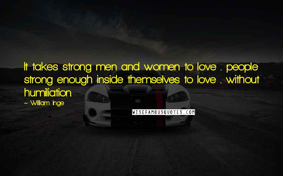 William Inge Quotes: It takes strong men and women to love ... people strong enough inside themselves to love ... without humiliation.