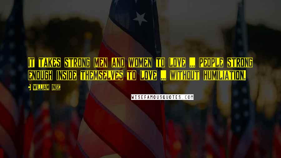 William Inge Quotes: It takes strong men and women to love ... people strong enough inside themselves to love ... without humiliation.