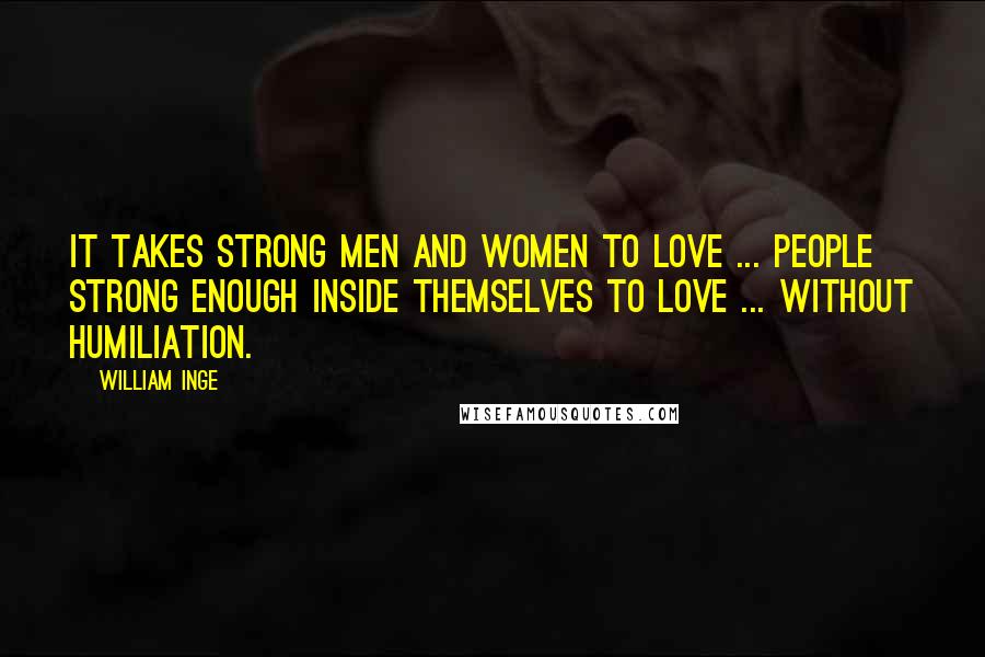 William Inge Quotes: It takes strong men and women to love ... people strong enough inside themselves to love ... without humiliation.