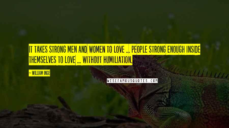 William Inge Quotes: It takes strong men and women to love ... people strong enough inside themselves to love ... without humiliation.
