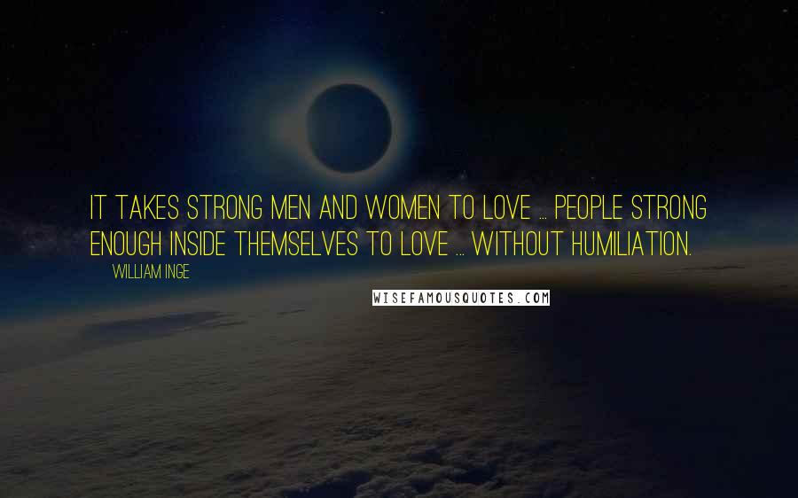 William Inge Quotes: It takes strong men and women to love ... people strong enough inside themselves to love ... without humiliation.
