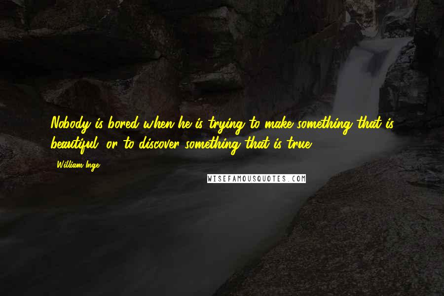 William Inge Quotes: Nobody is bored when he is trying to make something that is beautiful, or to discover something that is true.