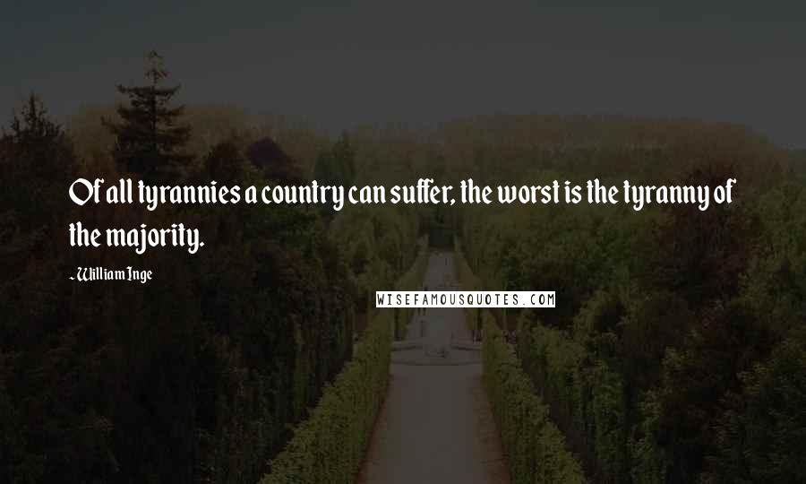 William Inge Quotes: Of all tyrannies a country can suffer, the worst is the tyranny of the majority.