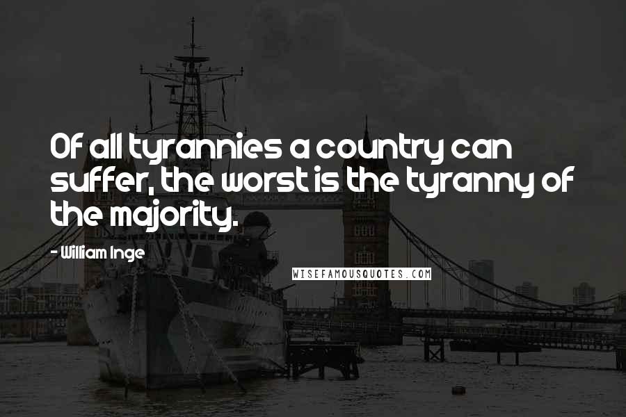 William Inge Quotes: Of all tyrannies a country can suffer, the worst is the tyranny of the majority.