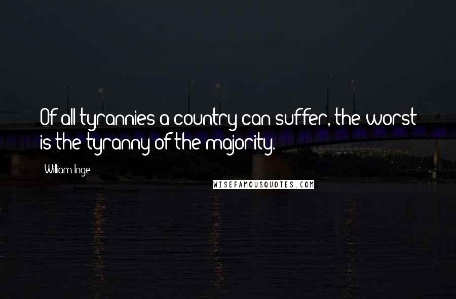 William Inge Quotes: Of all tyrannies a country can suffer, the worst is the tyranny of the majority.