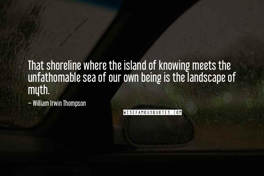 William Irwin Thompson Quotes: That shoreline where the island of knowing meets the unfathomable sea of our own being is the landscape of myth.